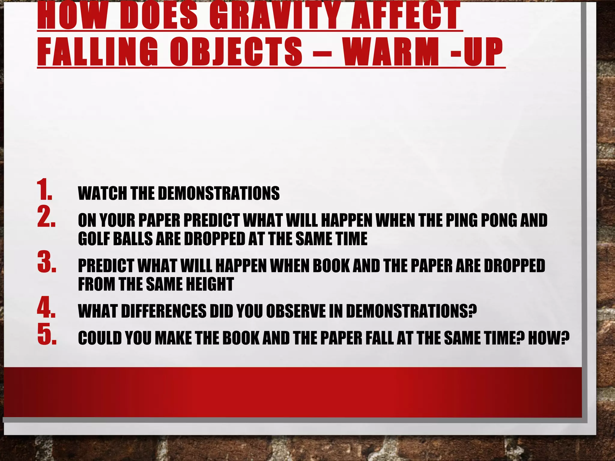 HOW DOES GRAVITY AFFECT
FALLING OBJECTS – WARM -UP
1. WATCH THE DEMONSTRATIONS
2. ON YOUR PAPER PREDICT WHAT WILL HAPPEN WHEN THE PING PONG AND
GOLF BALLS ARE DROPPED AT THE SAME TIME
3. PREDICT WHAT WILL HAPPEN WHEN BOOK AND THE PAPER ARE DROPPED
FROM THE SAME HEIGHT
4. WHAT DIFFERENCES DID YOU OBSERVE IN DEMONSTRATIONS?
5. COULD YOU MAKE THE BOOK AND THE PAPER FALL AT THE SAME TIME? HOW?
 
