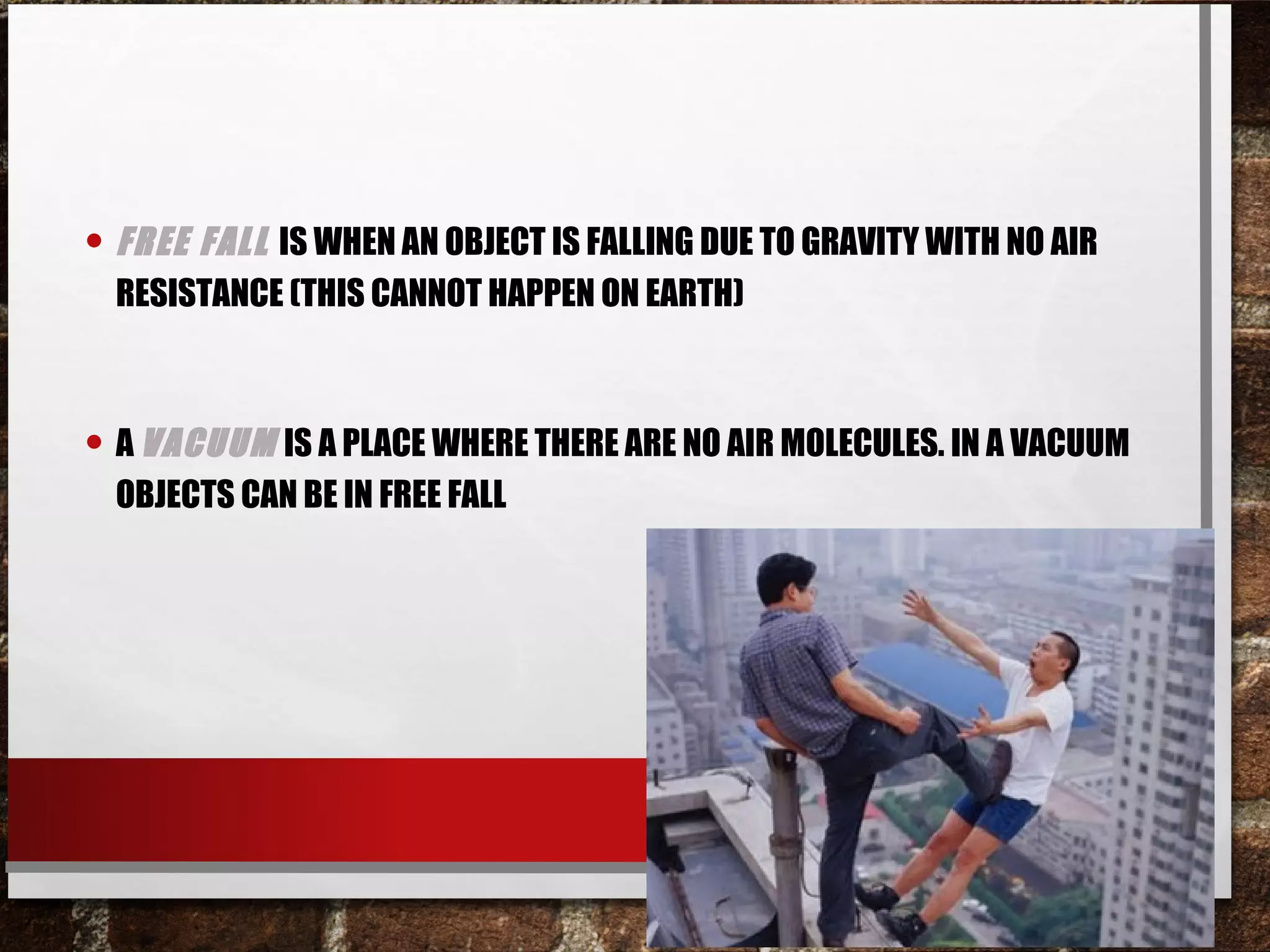 • FREE FALL IS WHEN AN OBJECT IS FALLING DUE TO GRAVITY WITH NO AIR
RESISTANCE (THIS CANNOT HAPPEN ON EARTH)
• A VACUUM IS A PLACE WHERE THERE ARE NO AIR MOLECULES. IN A VACUUM
OBJECTS CAN BE IN FREE FALL
 