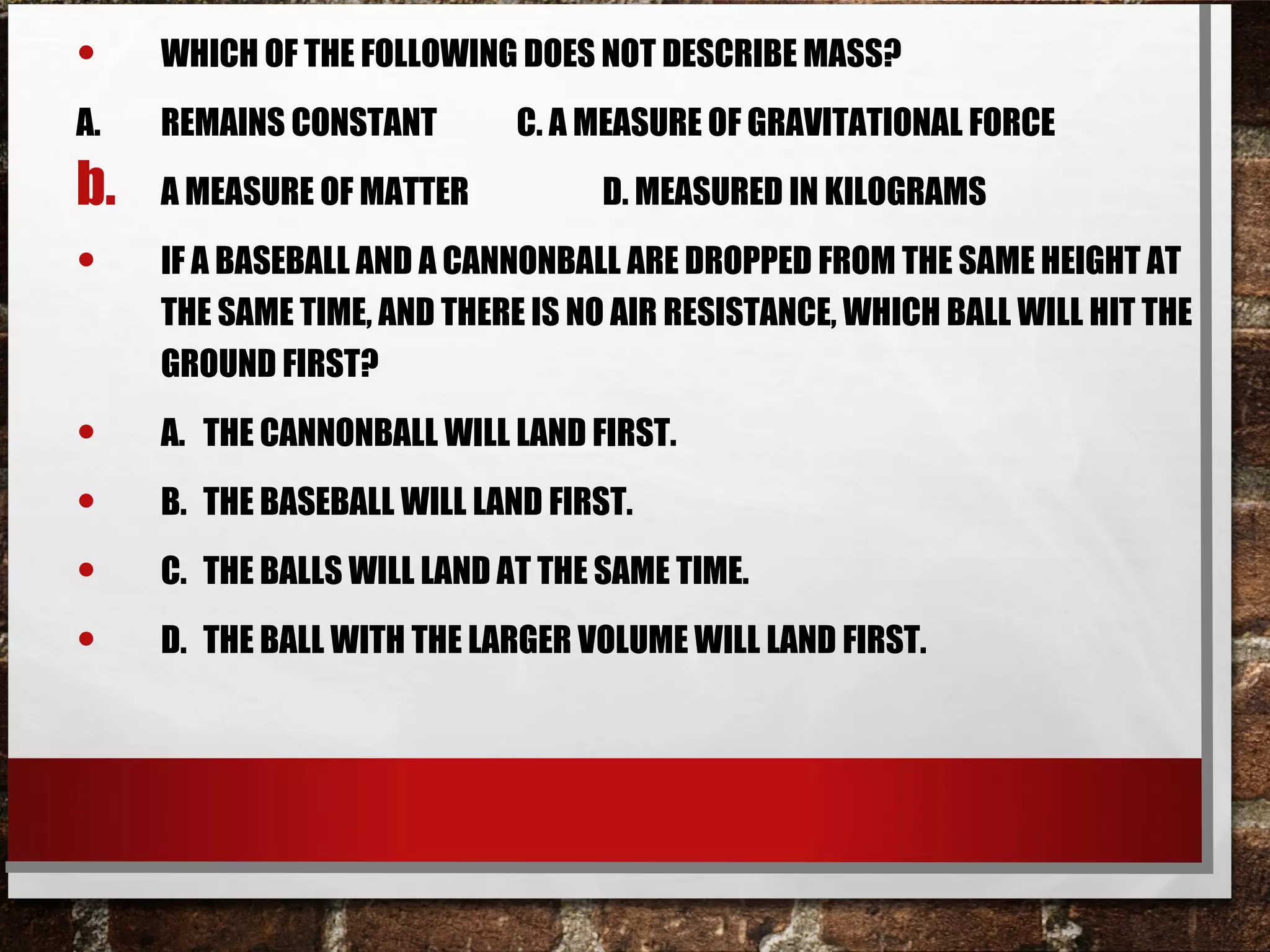 • WHICH OF THE FOLLOWING DOES NOT DESCRIBE MASS?
A. REMAINS CONSTANT C. A MEASURE OF GRAVITATIONAL FORCE
b. A MEASURE OF MATTER D. MEASURED IN KILOGRAMS
• IF A BASEBALL AND A CANNONBALL ARE DROPPED FROM THE SAME HEIGHT AT
THE SAME TIME, AND THERE IS NO AIR RESISTANCE, WHICH BALL WILL HIT THE
GROUND FIRST?
• A. THE CANNONBALL WILL LAND FIRST.
• B. THE BASEBALL WILL LAND FIRST.
• C. THE BALLS WILL LAND AT THE SAME TIME.
• D. THE BALL WITH THE LARGER VOLUME WILL LAND FIRST.
 