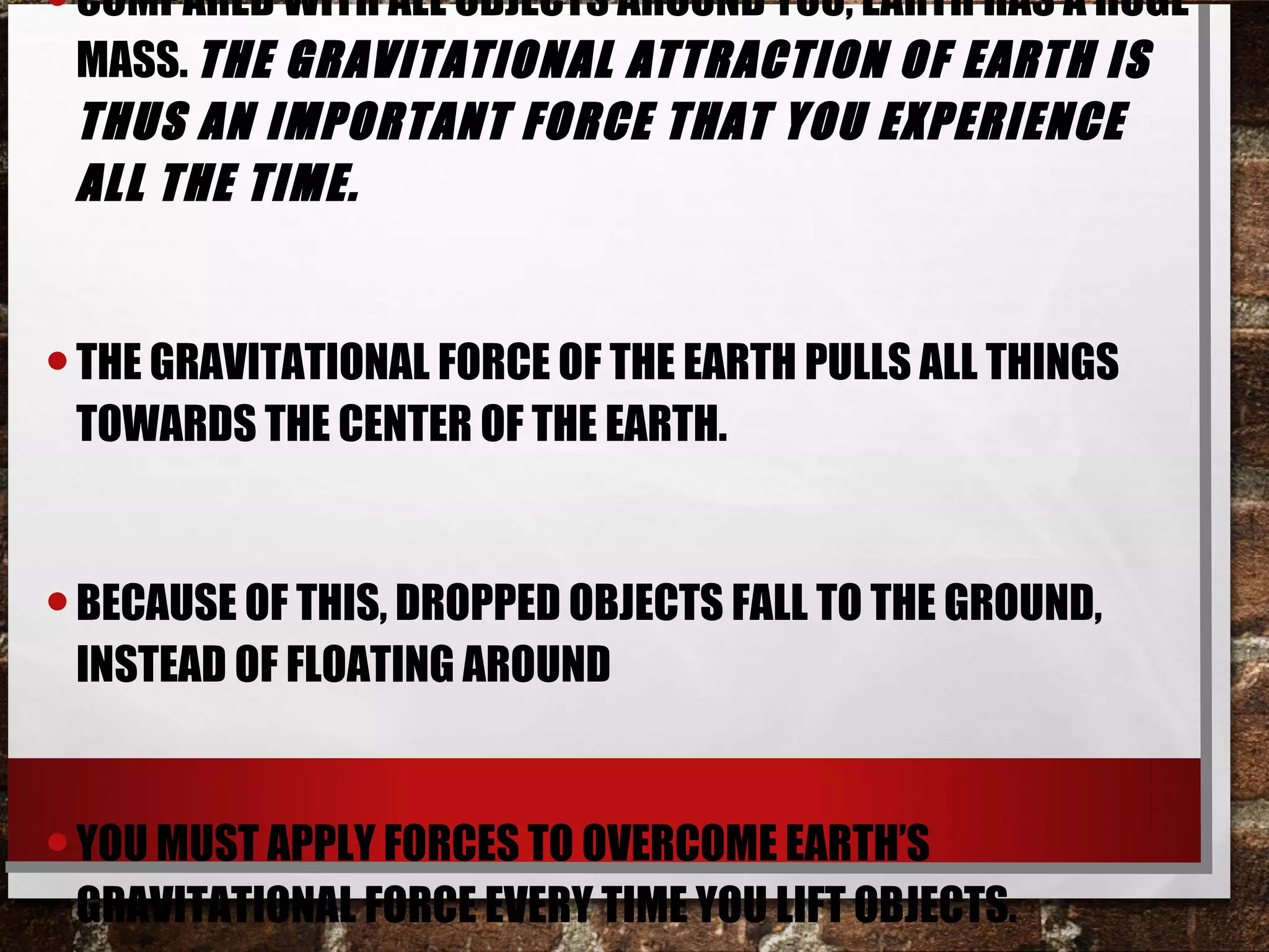 •COMPARED WITH ALL OBJECTS AROUND YOU, EARTH HAS A HUGE
MASS. THE GRAVITATIONAL ATTRACTION OF EARTH IS
THUS AN IMPORTANT FORCE THAT YOU EXPERIENCE
ALL THE TIME.
•THE GRAVITATIONAL FORCE OF THE EARTH PULLS ALL THINGS
TOWARDS THE CENTER OF THE EARTH.
•BECAUSE OF THIS, DROPPED OBJECTS FALL TO THE GROUND,
INSTEAD OF FLOATING AROUND
•YOU MUST APPLY FORCES TO OVERCOME EARTH’S
GRAVITATIONAL FORCE EVERY TIME YOU LIFT OBJECTS.
 
