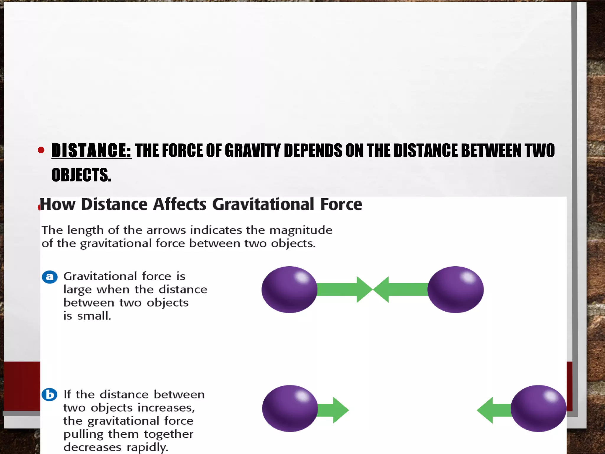 • DISTANCE: THE FORCE OF GRAVITY DEPENDS ON THE DISTANCE BETWEEN TWO
OBJECTS.
• AS THE DISTANCE BETWEEN TWO OBJECTS GETS LARGER, THE FORCE OF GRAVITY
GETS MUCH SMALLER.
 