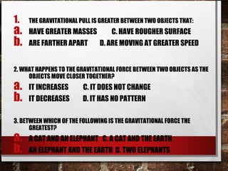 1. THE GRAVITATIONAL PULL IS GREATER BETWEEN TWO OBJECTS THAT:
a. HAVE GREATER MASSES C. HAVE ROUGHER SURFACE
b. ARE FARTHER APART D. ARE MOVING AT GREATER SPEED
2. WHAT HAPPENS TO THE GRAVITATIONAL FORCE BETWEEN TWO OBJECTS AS THE
OBJECTS MOVE CLOSER TOGETHER?
a. IT INCREASES C. IT DOES NOT CHANGE
b. IT DECREASES D. IT HAS NO PATTERN
3. BETWEEN WHICH OF THE FOLLOWING IS THE GRAVITATIONAL FORCE THE
GREATEST?
a. A CAT AND AN ELEPHANT C. A CAT AND THE EARTH
b. AN ELEPHANT AND THE EARTH D. TWO ELEPHANTS
 