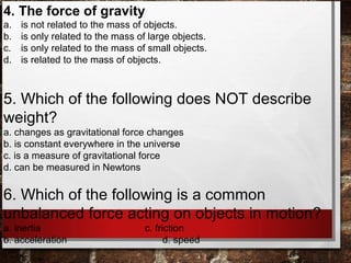 4. The force of gravity
a. is not related to the mass of objects.
b. is only related to the mass of large objects.
c. is only related to the mass of small objects.
d. is related to the mass of objects.
5. Which of the following does NOT describe
weight?
a. changes as gravitational force changes
b. is constant everywhere in the universe
c. is a measure of gravitational force
d. can be measured in Newtons
6. Which of the following is a common
unbalanced force acting on objects in motion?
a. inertia c. friction
b. acceleration d. speed
 