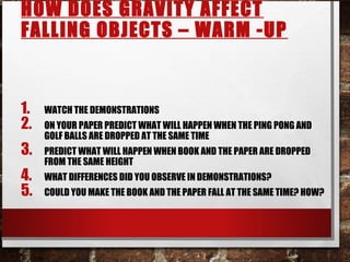 HOW DOES GRAVITY AFFECT
FALLING OBJECTS – WARM -UP
1. WATCH THE DEMONSTRATIONS
2. ON YOUR PAPER PREDICT WHAT WILL HAPPEN WHEN THE PING PONG AND
GOLF BALLS ARE DROPPED AT THE SAME TIME
3. PREDICT WHAT WILL HAPPEN WHEN BOOK AND THE PAPER ARE DROPPED
FROM THE SAME HEIGHT
4. WHAT DIFFERENCES DID YOU OBSERVE IN DEMONSTRATIONS?
5. COULD YOU MAKE THE BOOK AND THE PAPER FALL AT THE SAME TIME? HOW?
 