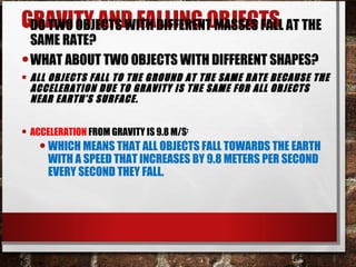 GRAVITY AND FALLING OBJECTS•DO TWO OBJECTS WITH DIFFERENT MASSES FALL AT THE
SAME RATE?
•WHAT ABOUT TWO OBJECTS WITH DIFFERENT SHAPES?
• ALL OBJECTS FALL TO THE GROUND AT THE SAME RATE BECAUSE THE
ACCELERATION DUE TO GRAVITY IS THE SAME FOR ALL OBJECTS
NEAR EARTH’S SURFACE.
• ACCELERATION FROM GRAVITY IS 9.8 M/S2
•WHICH MEANS THAT ALL OBJECTS FALL TOWARDS THE EARTH
WITH A SPEED THAT INCREASES BY 9.8 METERS PER SECOND
EVERY SECOND THEY FALL.
 