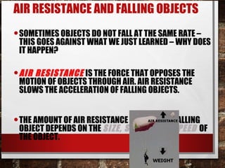AIR RESISTANCE AND FALLING OBJECTS
•SOMETIMES OBJECTS DO NOT FALL AT THE SAME RATE –
THIS GOES AGAINST WHAT WE JUST LEARNED – WHY DOES
IT HAPPEN?
•AIR RESISTANCE IS THE FORCE THAT OPPOSES THE
MOTION OF OBJECTS THROUGH AIR. AIR RESISTANCE
SLOWS THE ACCELERATION OF FALLING OBJECTS.
•THE AMOUNT OF AIR RESISTANCE ACTING ON A FALLING
OBJECT DEPENDS ON THE SIZE, SHAPE, AND SPEED OF
THE OBJECT.
 