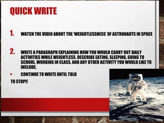 QUICK WRITE
1. WATCH THE VIDEO ABOUT THE ‘WEIGHTLESSNESS’ OF ASTRONAUTS IN SPACE
2. WRITE A PARAGRAPH EXPLAINING HOW YOU WOULD CARRY OUT DAILY
ACTIVITIES WHILE WEIGHTLESS. DESCRIBE EATING, SLEEPING, GOING TO
SCHOOL, WORKING IN CLASS, AND ANY OTHER ACTIVITY YOU WOULD LIKE TO
INCLUDE.
• CONTINUE TO WRITE UNTIL TOLD
TO STOP!!
 