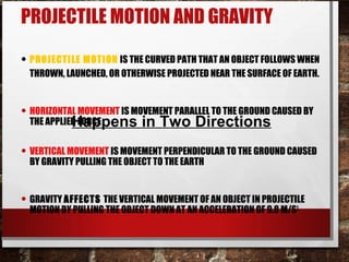 PROJECTILE MOTION AND GRAVITY
• PROJECTILE MOTION IS THE CURVED PATH THAT AN OBJECT FOLLOWS WHEN
THROWN, LAUNCHED, OR OTHERWISE PROJECTED NEAR THE SURFACE OF EARTH.
• HORIZONTAL MOVEMENT IS MOVEMENT PARALLEL TO THE GROUND CAUSED BY
THE APPLIED FORCE
• VERTICAL MOVEMENT IS MOVEMENT PERPENDICULAR TO THE GROUND CAUSED
BY GRAVITY PULLING THE OBJECT TO THE EARTH
• GRAVITY AFFECTS THE VERTICAL MOVEMENT OF AN OBJECT IN PROJECTILE
MOTION BY PULLING THE OBJECT DOWN AT AN ACCELERATION OF 9.8 M/S2
Happens in Two Directions
 