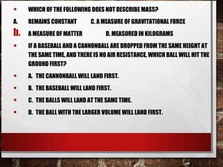 • WHICH OF THE FOLLOWING DOES NOT DESCRIBE MASS?
A. REMAINS CONSTANT C. A MEASURE OF GRAVITATIONAL FORCE
b. A MEASURE OF MATTER D. MEASURED IN KILOGRAMS
• IF A BASEBALL AND A CANNONBALL ARE DROPPED FROM THE SAME HEIGHT AT
THE SAME TIME, AND THERE IS NO AIR RESISTANCE, WHICH BALL WILL HIT THE
GROUND FIRST?
• A. THE CANNONBALL WILL LAND FIRST.
• B. THE BASEBALL WILL LAND FIRST.
• C. THE BALLS WILL LAND AT THE SAME TIME.
• D. THE BALL WITH THE LARGER VOLUME WILL LAND FIRST.
 