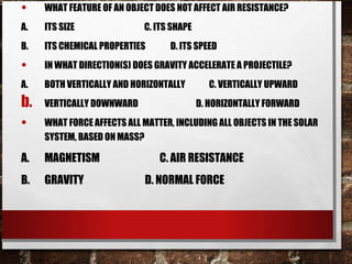 • WHAT FEATURE OF AN OBJECT DOES NOT AFFECT AIR RESISTANCE?
A. ITS SIZE C. ITS SHAPE
B. ITS CHEMICAL PROPERTIES D. ITS SPEED
• IN WHAT DIRECTION(S) DOES GRAVITY ACCELERATE A PROJECTILE?
A. BOTH VERTICALLY AND HORIZONTALLY C. VERTICALLY UPWARD
b. VERTICALLY DOWNWARD D. HORIZONTALLY FORWARD
• WHAT FORCE AFFECTS ALL MATTER, INCLUDING ALL OBJECTS IN THE SOLAR
SYSTEM, BASED ON MASS?
A. MAGNETISM C. AIR RESISTANCE
B. GRAVITY D. NORMAL FORCE
 