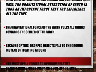 •COMPARED WITH ALL OBJECTS AROUND YOU, EARTH HAS A HUGE
MASS. THE GRAVITATIONAL ATTRACTION OF EARTH IS
THUS AN IMPORTANT FORCE THAT YOU EXPERIENCE
ALL THE TIME.
•THE GRAVITATIONAL FORCE OF THE EARTH PULLS ALL THINGS
TOWARDS THE CENTER OF THE EARTH.
•BECAUSE OF THIS, DROPPED OBJECTS FALL TO THE GROUND,
INSTEAD OF FLOATING AROUND
•YOU MUST APPLY FORCES TO OVERCOME EARTH’S
GRAVITATIONAL FORCE EVERY TIME YOU LIFT OBJECTS.
 