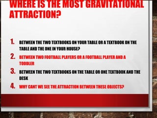 WHERE IS THE MOST GRAVITATIONAL
ATTRACTION?
1. BETWEEN THE TWO TEXTBOOKS ON YOUR TABLE OR A TEXTBOOK ON THE
TABLE AND THE ONE IN YOUR HOUSE?
2. BETWEEN TWO FOOTBALL PLAYERS OR A FOOTBALL PLAYER AND A
TODDLER
3. BETWEEN THE TWO TEXTBOOKS ON THE TABLE OR ONE TEXTBOOK AND THE
DESK
4. WHY CANT WE SEE THE ATTRACTION BETWEEN THESE OBJECTS?
 