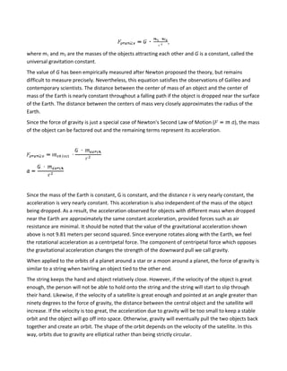,

where m1 and m2 are the masses of the objects attracting each other and G is a constant, called the
universal gravitation constant.
The value of G has been empirically measured after Newton proposed the theory, but remains
difficult to measure precisely. Nevertheless, this equation satisfies the observations of Galileo and
contemporary scientists. The distance between the center of mass of an object and the center of
mass of the Earth is nearly constant throughout a falling path if the object is dropped near the surface
of the Earth. The distance between the centers of mass very closely approximates the radius of the
Earth.
Since the force of gravity is just a special case of Newton's Second Law of Motion (           ), the mass
of the object can be factored out and the remaining terms represent its acceleration.




Since the mass of the Earth is constant, G is constant, and the distance r is very nearly constant, the
acceleration is very nearly constant. This acceleration is also independent of the mass of the object
being dropped. As a result, the acceleration observed for objects with different mass when dropped
near the Earth are approximately the same constant acceleration, provided forces such as air
resistance are minimal. It should be noted that the value of the gravitational acceleration shown
above is not 9.81 meters per second squared. Since everyone rotates along with the Earth, we feel
the rotational acceleration as a centripetal force. The component of centripetal force which opposes
the gravitational acceleration changes the strength of the downward pull we call gravity.
When applied to the orbits of a planet around a star or a moon around a planet, the force of gravity is
similar to a string when twirling an object tied to the other end.
The string keeps the hand and object relatively close. However, if the velocity of the object is great
enough, the person will not be able to hold onto the string and the string will start to slip through
their hand. Likewise, if the velocity of a satellite is great enough and pointed at an angle greater than
ninety degrees to the force of gravity, the distance between the central object and the satellite will
increase. If the velocity is too great, the acceleration due to gravity will be too small to keep a stable
orbit and the object will go off into space. Otherwise, gravity will eventually pull the two objects back
together and create an orbit. The shape of the orbit depends on the velocity of the satellite. In this
way, orbits due to gravity are elliptical rather than being strictly circular.
 