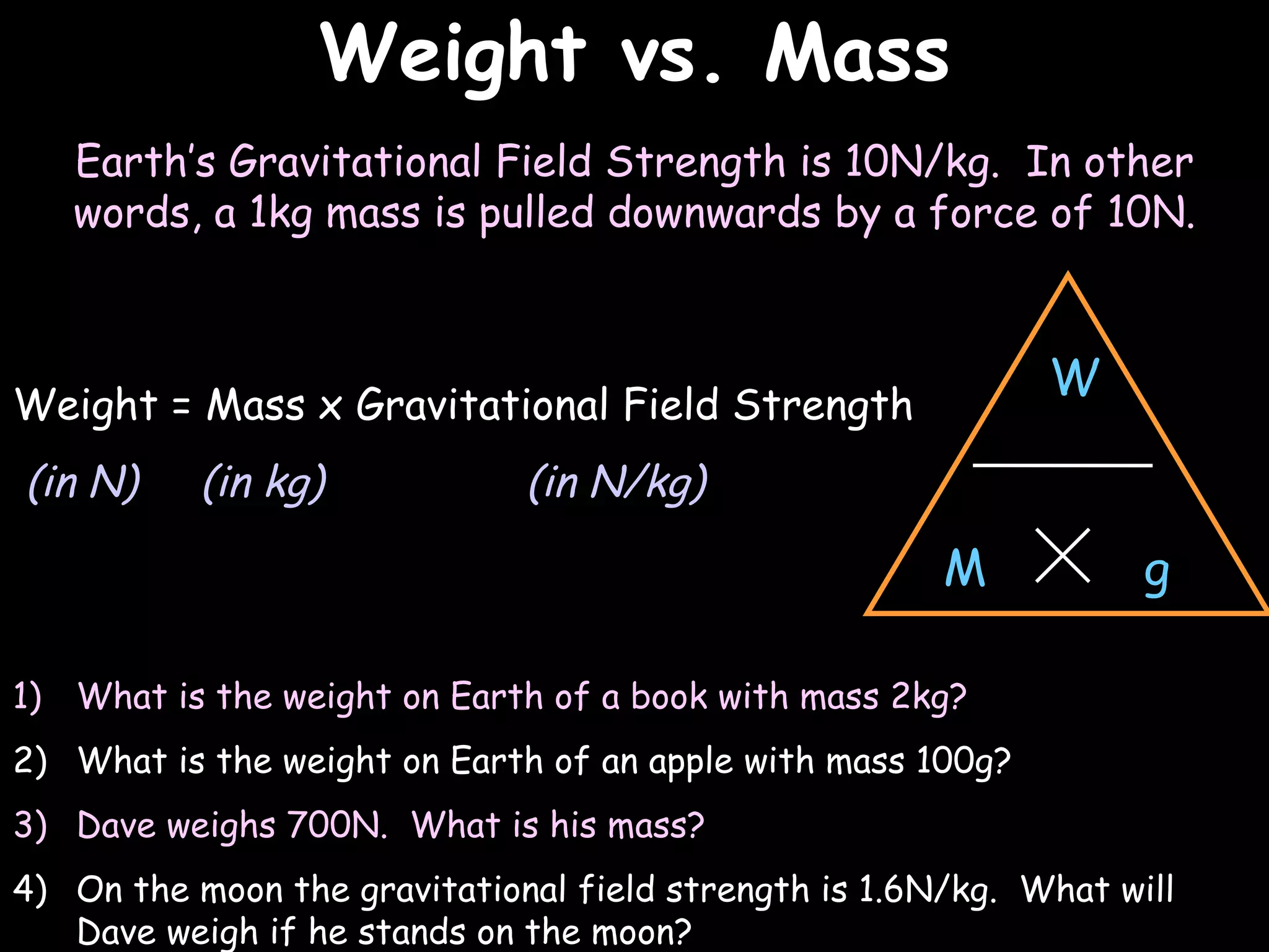 Weight vs. Mass
                                                                   03/07/12




   Earth’s Gravitational Field Strength is 10N/kg. In other
   words, a 1kg mass is pulled downwards by a force of 10N.


                                                             W
Weight = Mass x Gravitational Field Strength
(in N)     (in kg)            (in N/kg)

                                                       M           g

1) What is the weight on Earth of a book with mass 2kg?
2) What is the weight on Earth of an apple with mass 100g?
3) Dave weighs 700N. What is his mass?
4) On the moon the gravitational field strength is 1.6N/kg. What will
   Dave weigh if he stands on the moon?
 
