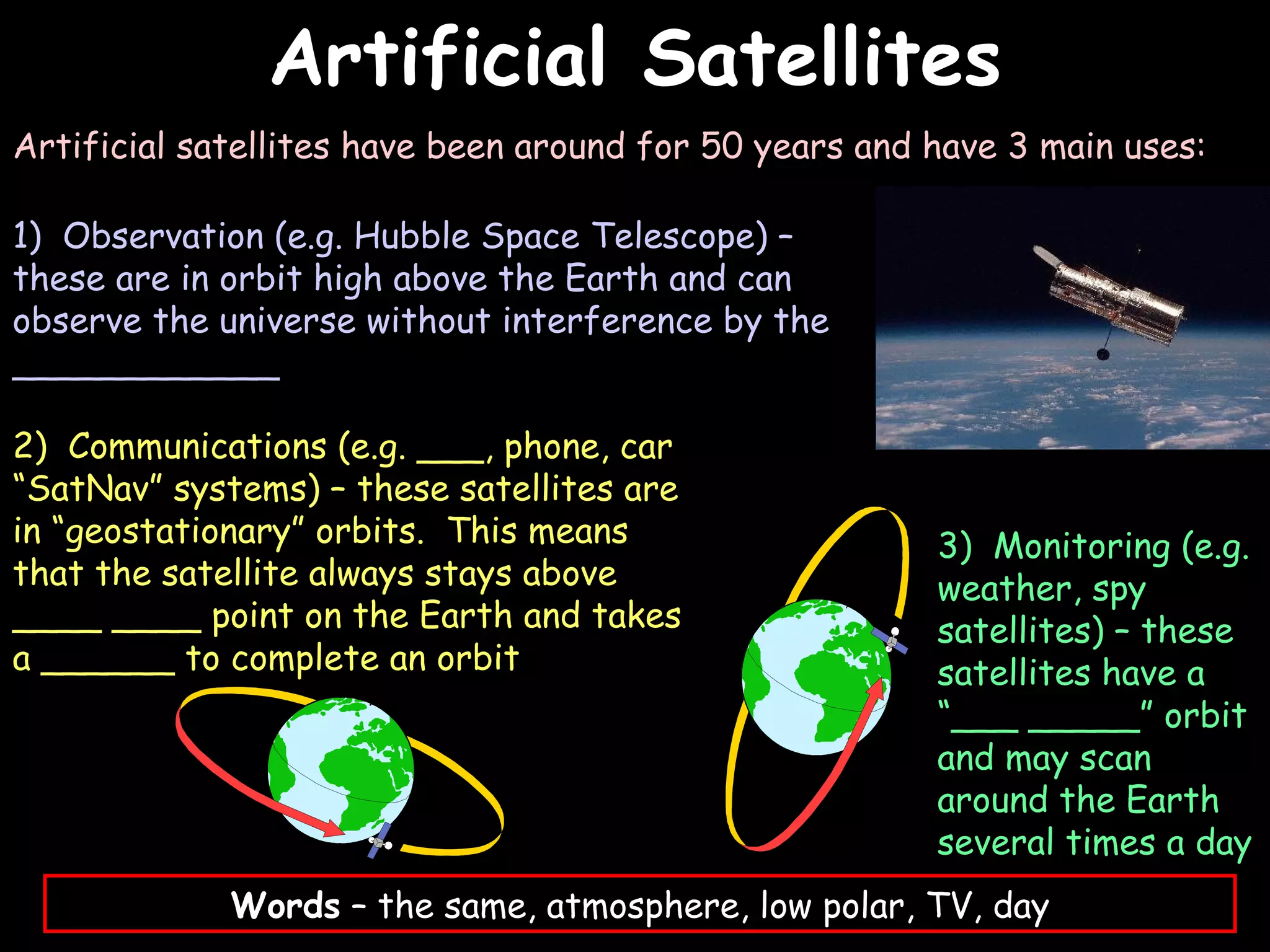 Artificial Satellites
                                                                     03/07/12




Artificial satellites have been around for 50 years and have 3 main uses:

1) Observation (e.g. Hubble Space Telescope) –
these are in orbit high above the Earth and can
observe the universe without interference by the
____________

2) Communications (e.g. ___, phone, car
“SatNav” systems) – these satellites are
in “geostationary” orbits. This means                   3) Monitoring (e.g.
that the satellite always stays above                   weather, spy
____ ____ point on the Earth and takes                  satellites) – these
a ______ to complete an orbit                           satellites have a
                                                        “___ _____” orbit
                                                        and may scan
                                                        around the Earth
                                                        several times a day
             Words – the same, atmosphere, low polar, TV, day
 