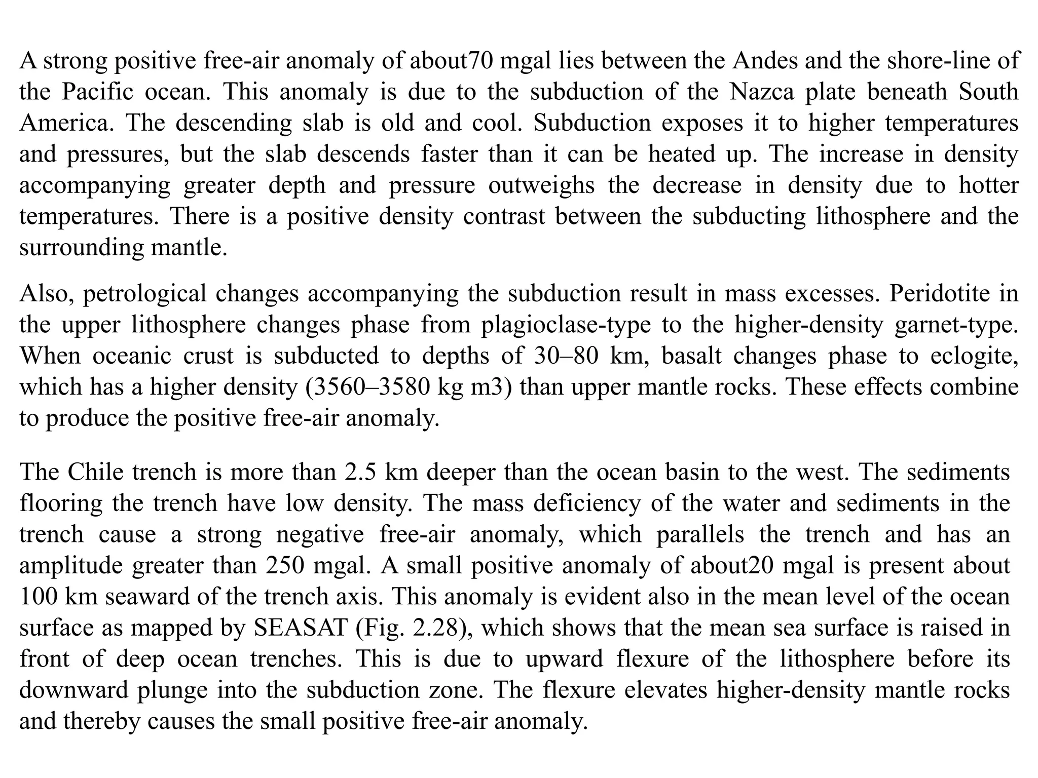 A strong positive free-air anomaly of about70 mgal lies between the Andes and the shore-line of
the Pacific ocean. This anomaly is due to the subduction of the Nazca plate beneath South
America. The descending slab is old and cool. Subduction exposes it to higher temperatures
and pressures, but the slab descends faster than it can be heated up. The increase in density
accompanying greater depth and pressure outweighs the decrease in density due to hotter
temperatures. There is a positive density contrast between the subducting lithosphere and the
surrounding mantle.
Also, petrological changes accompanying the subduction result in mass excesses. Peridotite in
the upper lithosphere changes phase from plagioclase-type to the higher-density garnet-type.
When oceanic crust is subducted to depths of 30–80 km, basalt changes phase to eclogite,
which has a higher density (3560–3580 kg m3) than upper mantle rocks. These effects combine
to produce the positive free-air anomaly.
The Chile trench is more than 2.5 km deeper than the ocean basin to the west. The sediments
flooring the trench have low density. The mass deficiency of the water and sediments in the
trench cause a strong negative free-air anomaly, which parallels the trench and has an
amplitude greater than 250 mgal. A small positive anomaly of about20 mgal is present about
100 km seaward of the trench axis. This anomaly is evident also in the mean level of the ocean
surface as mapped by SEASAT (Fig. 2.28), which shows that the mean sea surface is raised in
front of deep ocean trenches. This is due to upward flexure of the lithosphere before its
downward plunge into the subduction zone. The flexure elevates higher-density mantle rocks
and thereby causes the small positive free-air anomaly.
 