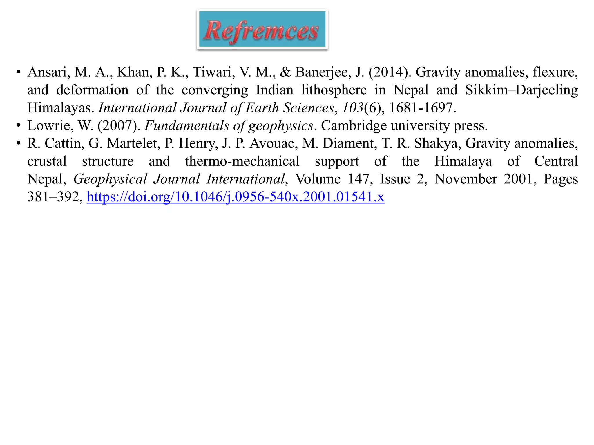• Ansari, M. A., Khan, P. K., Tiwari, V. M., & Banerjee, J. (2014). Gravity anomalies, flexure,
and deformation of the converging Indian lithosphere in Nepal and Sikkim–Darjeeling
Himalayas. International Journal of Earth Sciences, 103(6), 1681-1697.
• Lowrie, W. (2007). Fundamentals of geophysics. Cambridge university press.
• R. Cattin, G. Martelet, P. Henry, J. P. Avouac, M. Diament, T. R. Shakya, Gravity anomalies,
crustal structure and thermo-mechanical support of the Himalaya of Central
Nepal, Geophysical Journal International, Volume 147, Issue 2, November 2001, Pages
381–392, https://doi.org/10.1046/j.0956-540x.2001.01541.x
 