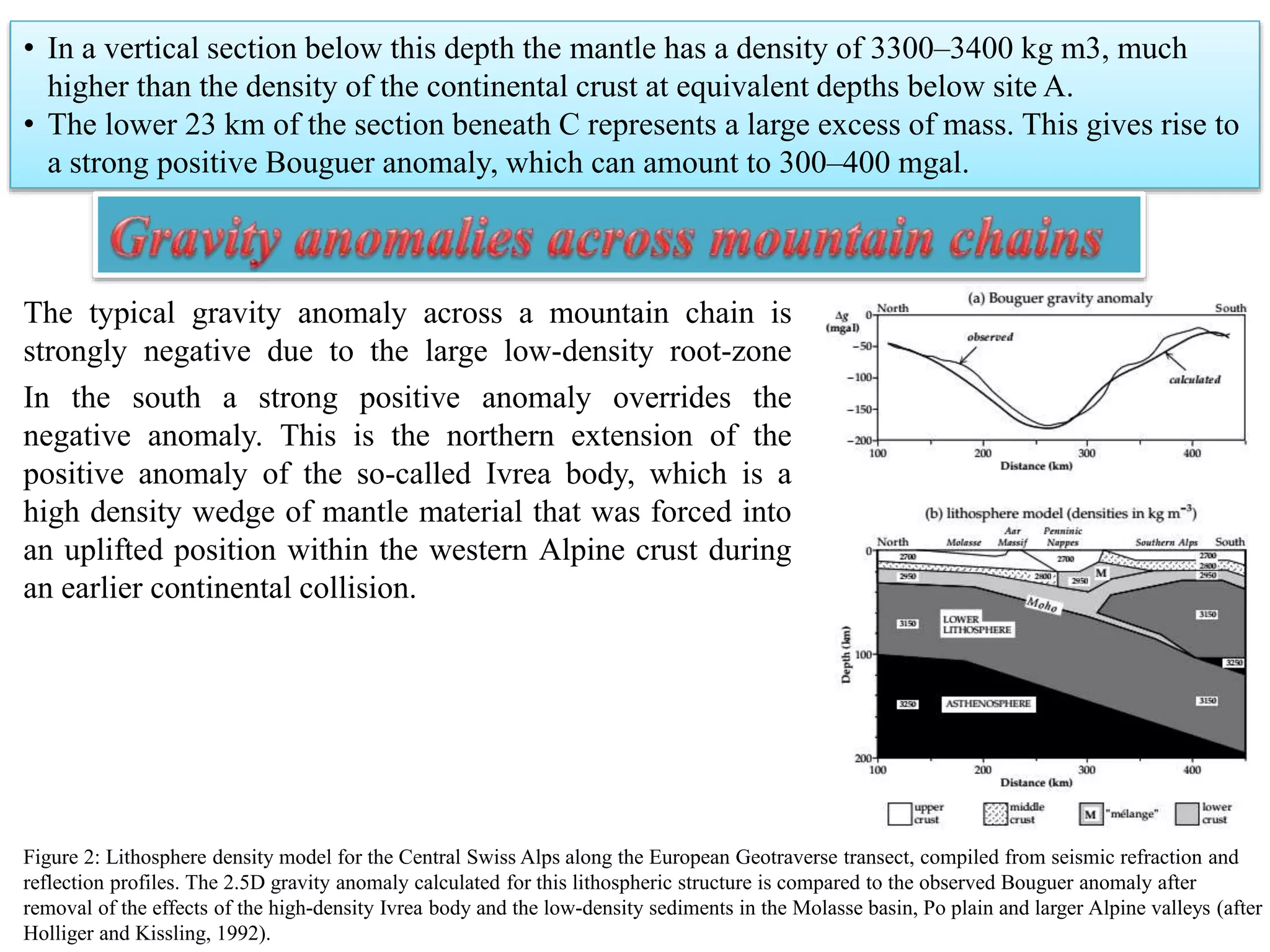 • In a vertical section below this depth the mantle has a density of 3300–3400 kg m3, much
higher than the density of the continental crust at equivalent depths below site A.
• The lower 23 km of the section beneath C represents a large excess of mass. This gives rise to
a strong positive Bouguer anomaly, which can amount to 300–400 mgal.
Figure 2: Lithosphere density model for the Central Swiss Alps along the European Geotraverse transect, compiled from seismic refraction and
reflection profiles. The 2.5D gravity anomaly calculated for this lithospheric structure is compared to the observed Bouguer anomaly after
removal of the effects of the high-density Ivrea body and the low-density sediments in the Molasse basin, Po plain and larger Alpine valleys (after
Holliger and Kissling, 1992).
The typical gravity anomaly across a mountain chain is
strongly negative due to the large low-density root-zone
In the south a strong positive anomaly overrides the
negative anomaly. This is the northern extension of the
positive anomaly of the so-called Ivrea body, which is a
high density wedge of mantle material that was forced into
an uplifted position within the western Alpine crust during
an earlier continental collision.
 