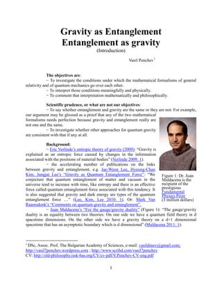 1
Gravity as Entanglement
Entanglement as gravity
(Introduction)
Vasil Penchev1
The objectives are:
− To investigate the conditions under which the mathematical formalisms of general
relativity and of quantum mechanics go over each other.
− To interpret those conditions meaningfully and physically.
− To comment that interpretation mathematically and philosophically.
Scientific prudence, or what are not our objectives:
− To say whether entanglement and gravity are the same or they are not: For example,
our argument may be glossed as a proof that any of the two mathematical
formalisms needs perfection because gravity and entanglement really are
not one and the same.
− To investigate whether other approaches for quantum gravity
are consistent with that if any at all.
Background:
− Eric Verlinde’s entropic theory of gravity (2009): “Gravity is
explained as an entropic force caused by changes in the information
associated with the positions of material bodies” (Verlinde 2009: 1).
− the accelerating number of publications on the links
between gravity and entanglement, e.g. Jae-Weon Lee, Hyeong-Chan
Kim, Jungjai Lee’s “Gravity as Quantum Entanglement Force”: “We
conjecture that quantum entanglement of matter and vacuum in the
universe tend to increase with time, like entropy and there is an effective
force called quantum entanglement force associated with this tendency. It
is also suggested that gravity and dark energy are types of the quantum
entanglement force …” (Lee, Kim, Lee 2010: 1). Or: Mark Van
Raamsdonk’s “Comments on quantum gravity and entanglement”.
− Juan Maldacena’s “For the gauge/gravity duality” (Figure 1): “The gauge/gravity
duality is an equality between two theories: On one side we have a quantum field theory in d
spacetime dimensions. On the other side we have a gravity theory on a d+1 dimensional
spacetime that has an asymptotic boundary which is d dimensional” (Maldacena 2011: 1).
1
DSc, Assoc. Prof, The Bulgarian Academy of Sciences, e-mail: vasildinev@gmail.com;
http://vasil7penchev.wordpress.com ; http://www.scribd.com/vasil7penchev
CV: http://old-philosophy.issk-bas.org/CV/cv-pdf/V.Penchev-CV-eng.pdf
Figure 1: Dr. Juan
Maldacena is the
recipient of the
prestigious
Fundamental
Physics Prize
(3 million dollars)
 