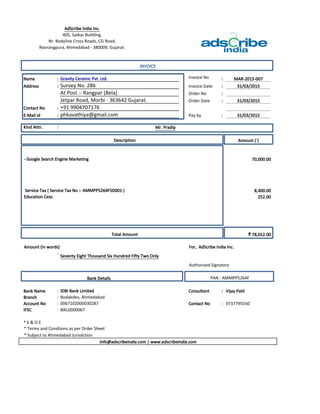 Name : Invoice No : MAR-2015-007
Address : Invoice Date : 31/03/2015
Order No :
Order Date : 31/03/2015
Contact No :
E-Mail id : Pay by : 31/03/2015
Kind Attn. :
Amount (`)
70,000.00
8,400.00
252.00
₹ 78,652.00
:
Bank Name : Consultant : Vijay Patil
Branch :
Account No : Contact No : 9737795550
IFSC : IBKL0000067
* E & O E
AdScribe India Inc.
405, Satkar Building,
Nr. Bodyline Cross Roads, CG Road,
Navrangpura, Ahmedabad - 380009, Gujarat.
INVOICE
Gravity Ceramic Pvt. Ltd.
Survey No. 286
At Post :- Rangpar (Bela)
Jetpar Road, Morbi - 363642 Gujarat.
+91 9904707176
phkavathiya@gmail.com
Mr. Pradip
Description
- Google Search Engine Marketing
Service Tax ( Service Tax No :- AMMPP5264FSD001 )
Education Cess
Total Amount
Amount (in words) For, AdScribe India Inc.
Seventy Eight Thousand Six Hundred Fifty Two Only
Authorised Signatory
Bank Details PAN : AMMPP5264F
IDBI Bank Limited
Bodakdev, Ahmedabad
0067102000030287
* Terms and Condtions as per Order Sheet
* Subject to Ahmedabad Jurisdction
info@adscribeindia.com | www.adscribeindia.com
 