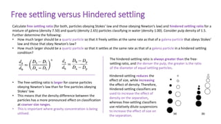 Free settling versus Hindered settling
Calculate free settling ratio (for both, particles obeying Stokes’ law and those obeying Newton’s law) and hindered settling ratio for a
mixture of galena (density 7.50) and quartz (density 2.65) particles classifying in water (density 1.00). Consider pulp density of 1.5.
Further determine the following:
• How much larger should be a quartz particle so that it freely settles at the same rate as that of a galena particle that obeys Stokes’
law and those that obey Newton’s law?
• How much larger should be a quartz particle so that it settles at the same rate as that of a galena particle in a hindered settling
condition?
• The free-settling ratio is larger for coarse particles
obeying Newton's law than for fine particles obeying
Stokes' law.
• This means that the density difference between the
particles has a more pronounced effect on classification
at coarser size ranges.
• This is important where gravity concentration is being
utilised.
The hindered-settling ratio is always greater than the free-
settling ratio, and the denser the pulp, the greater is the ratio
of the diameter of equal settling particles.
Hindered-settling reduces the
effect of size, while increasing
the effect of density. Therefore,
Hindered-settling classifiers are
used to increase the effect of
density on the separation,
whereas free-settling classifiers
use relatively dilute suspensions
to increase the effect of size on
the separation.
 