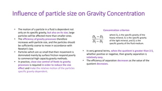Influence of particle size on Gravity Concentration
• In very general terms, when the quotient is greater than 2.5,
whether positive or negative, then gravity separation is
relatively easy.
• The efficiency of separation decreases as the value of the
quotient decreases.
where Dh is the specific gravity of the
heavy mineral, DI is the specific gravity
of the light mineral, and Df is the
specific gravity of the fluid medium.
Concentration criterion
• The motion of a particle in a fluid is dependent not
only on its specific gravity, but also on its size; large
particles will be affected more than smaller ones.
• The efficiency of gravity processes therefore
increases with particle size, and the particles should
be sufficiently coarse to move in accordance with
Newton's law.
• Particles which are so small that their movement is
dominated mainly by surface friction respond poorly
to commercial high capacity gravity methods.
• In practice, close size control of feeds to gravity
processes is required in order to reduce the size
effect and make the relative motion of the particles
specific gravity-dependent.
 
