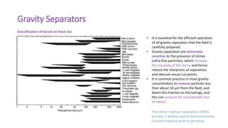 Gravity Separators
Classification of based on feed size
• It is essential for the efficient operation
of all gravity separators that the feed is
carefully prepared.
• Gravity separators are extremely
sensitive to the presence of slimes
(ultra-fine particles), which increase
the viscosity of the slurry and hence
reduce the sharpness of separation,
and obscure visual cut-points.
• It is common practice in most gravity
concentrators to remove particles less
than about 10 μm from the feed, and
divert this fraction to the tailings, and
this can account for considerable loss
of values.
The dense medium separation (DMS)
process is widely used to preconcentrate
crushed material prior to grinding.
 