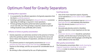 Optimum Feed for Gravity Separators
• It is essential for the efficient operation of all gravity separators that
the feed is carefully prepared.
• Grinding is particularly important in adequate liberation; successive
regrinding of middlings is required in most operations.
• Primary grinding should be performed where possible in open-
circuit rod mills, but if fine grinding is required, closed-circuit ball
milling should be used, preferably with screens.
• One of the most important aspects of gravity
circuit operations is correct water balance within
the plant.
• Almost all gravity concentrators have an optimum
feed pulp-density, and relatively little deviation
from this density causes a rapid decline in
efficiency.
• Accurate pulp-density control is therefore
essential, and this is most important on the raw
feed.
• Automatic density control should be used where
possible, and the best way of achieving this is by
the use of nucleonic density gauges controlling the
water addition to the new feed.
The final gravity concentrate often needs cleaning by
magnetic separation, leaching, or some other
method, in order to remove other mineral
contaminants.
• Gravity separators are extremely sensitive to the presence of slimes
(ultra-fine particles), which increase the viscosity of the slurry and
hence reduce the sharpness of separation, and obscure visual cut-
points.
• It is common practice in most gravity concentrators to remove
particles less than about 10 μm from the feed, and divert this
fraction to the tailings, and this can account for considerable loss of
values.
• De-sliming is often achieved by the use of hydrocyclones.
Grinding before separation
Influence of slimes on gravity concentration
Feed Pulp density
After gravity concentration
 
