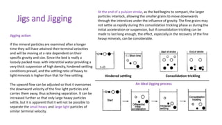 Jigs and Jigging
Jigging action
If the mineral particles are examined after a longer
time they will have attained their terminal velocities
and will be moving at a rate dependent on their
specific gravity and size. Since the bed is really a
loosely packed mass with interstitial water providing a
very thick suspension of high density, hindered-settling
conditions prevail, and the settling ratio of heavy to
light minerals is higher than that for free settling.
The upward flow can be adjusted so that it overcomes
the downward velocity of the fine light particles and
carries them away, thus achieving separation. It can be
increased further so that only large heavy particles
settle, but it is apparent that it will not be possible to
separate the small heavy and large light particles of
similar terminal velocity.
At the end of a pulsion stroke, as the bed begins to compact, the larger
particles interlock, allowing the smaller grains to move downwards
through the interstices under the influence of gravity. The fine grains may
not settle as rapidly during this consolidation trickling phase as during the
initial acceleration or suspension, but if consolidation trickling can be
made to last long enough, the effect, especially in the recovery of the fine
heavy minerals, can be considerable.
Consolidation trickling
Hindered settling
An Ideal Jigging process
 