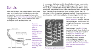 Spirals
Spiral concentrators have, over numerous years found
many varied applications in mineral processing, but
perhaps their most extensive usage has been in the
treatment of heavy mineral sand deposits, such as those
carrying ilmenite, rutile, zircon, and monazite, and in
recent years in the recovery of fine coal.
It is composed of a helical conduit of modified semicircular cross-section.
Feed pulp of between 15 and 45% solids by weight and in the size range 3
mm to 75 μm is introduced at the top of the spiral and, as it flows spirally
downwards, the particles stratify due to the combined effect of centrifugal
force, the differential settling rates of the particles, and the effect of
interstitial trickling through the flowing particle bed. These mechanisms are
complex, being much influenced by the slurry density and particle size.
The main
separation effect
is due to
hindered
settling, with the
largest, densest
particles
reporting
preferentially to
the concentrate,
which forms in a
band along the
inner edge of the
stream. Humphreys spiral concentrators
Spirals are made with slopes of
varying steepness, the angle affecting
the specific gravity of separation, but
having little effect on the concentrate
grade and recovery.
Capacity ranges from 1 to 3 t/h on
low slope spirals to about double this
for the steeper units. Spiral length is
usually five or more turns for
roughing duty and three turns in
some cleaning units. Because
treatment by spiral separators
involves a multiplicity of units, the
separation efficiency is very sensitive
to the pulp distribution system
employed.
 