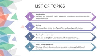 LIST OF TOPICS
1
Introduction
Overview and principle of gravity separation, introduction to different types of
gravity separators
2
Jigging
Principle and working of Jigs, Types of jigs, applicability and limitations
3
Flowing film concentrators
Spirals and Shaking tables, constructional features and working
4
Heavy media separation
Principle, different dense mediums, separation vessels, applicability and
limitations
 