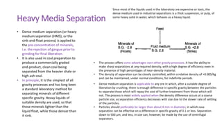 Heavy Media Separation
• Dense medium separation (or heavy
medium separation (HMS), or the
sink-and-float process) is applied to
the pre-concentration of minerals,
i.e. the rejection of gangue prior to
grinding for final liberation.
• It is also used in coal preparation to
produce a commercially graded
end-product, clean coal being
separated from the heavier shale or
high-ash coal.
• In principle, it is the simplest of all
gravity processes and has long been
a standard laboratory method for
separating minerals of different
specific gravity. Heavy liquids of
suitable density are used, so that
those minerals lighter than the
liquid float, while those denser than
it sink.
• The process offers some advantages over other gravity processes. It has the ability to
make sharp separations at any required density, with a high degree of efficiency even in
the presence of high percentages of near-density material.
• The density of separation can be closely controlled, within a relative density of +0.005/kg
and can be maintained, under normal conditions, for indefinite periods.
Since most of the liquids used in the laboratory are expensive or toxic, the
dense medium used in industrial separations is a thick suspension, or pulp, of
some heavy solid in water, which behaves as a heavy liquid.
• Dense medium separation is applicable to any ore in which, after a suitable degree of
liberation by crushing, there is enough difference in specific gravity between the particles
to separate those which will repay the cost of further treatment from those which will
not. The process is most widely applied when the density difference occurs at a coarse
particle size, as separation efficiency decreases with size due to the slower rate of settling
of the particles.
• Particles should preferably be larger than about 4 mm in diameter, in which case
separation can be effective on a difference in specific gravity of 0.1 or less. Separation
down to 500 μm, and less, in size can, however, be made by the use of centrifugal
separators.
 
