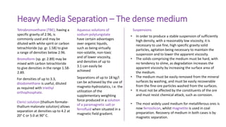 Heavy Media Separation – The dense medium
Tetrabromoethane (TBE), having a
specific gravity of 2.96, is
commonly used and may be
diluted with white spirit or carbon
tetrachloride (sp. gr. 1.58) to give
a range of densities below 2.96.
Bromoform (sp. gr. 2.89) may be
mixed with carbon tetrachloride
to give densities in the range 1.58-
2.89.
For densities of up to 3.3,
diiodomethane is useful, diluted
as required with triethyl
orthophosphate.
Aqueous solutions of
sodium polytungstate
have certain advantages
over organic liquids,
such as being virtually
non-volatile, non-toxic
and of lower viscosity,
and densities of up to
3.1 can easily be
achieved
Clerici solution (thallium formate-
thallium malonate solution) allows
separation at densities up to 4.2 at
20° C or 5.0 at 90° C.
Separations of up to 18 kg/l
can be achieved by the use of
magneto-hydrostatics, i.e. the
utilization of the
supplementary weighting
force produced in a solution
of a paramagnetic salt or
ferrofluid when situated in a
magnetic field gradient.
• In order to produce a stable suspension of sufficiently
high density, with a reasonably low viscosity, it is
necessary to use fine, high specific gravity solid
particles, agitation being necessary to maintain the
suspension and to lower the apparent viscosity.
• The solids comprising the medium must be hard, with
no tendency to slime, as degradation increases the
apparent viscosity by increasing the surface area of
the medium.
• The medium must be easily removed from the mineral
surfaces by washing, and must be easily recoverable
from the fine-ore particles washed from the surfaces.
• It must not be affected by the constituents of the ore
and must resist chemical attack, such as corrosion.
Suspensions
• The most widely used medium for metalliferous ores is
now ferrosilicon, whilst magnetite is used in coal
preparation. Recovery of medium in both cases is by
magnetic separation.
 