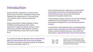 Introduction
Gravity methods of separation are used to treat a
great variety of materials, ranging from heavy metal
sulphides such as galena (sp. gr. 7.5) to coal (sp. gr.
1.3), at particle sizes in some cases below 50
microns.
These methods declined in importance in the first half of
the twentieth century due to the development of the
froth-flotation process, which allows the selective
treatment of low-grade complex ores.
These methods remained, however, the main concentrating
methods for iron and tungsten ores and are used
extensively for treating tin ores, coal and many industrial
minerals.
Gravity concentration methods separate minerals
of different specific gravity by their relative
movement in response to gravity and one or more
other forces, the latter often being the resistance
to motion offered by a viscous fluid, such as water
or air.
It is essential for effective separation that a marked density
difference exists between the mineral and the gangue.
Some idea of the type of separation possible can be gained
from the concentration criterion 
In recent years, many companies have re-evaluated gravity
systems due to increasing costs of flotation reagents. The
relative simplicity of gravity processes, and the fact that
they produce comparatively little environmental pollution.
where Dh is the specific gravity of the
heavy mineral, DI is the specific gravity
of the light mineral, and Df is the specific
gravity of the fluid medium.
 