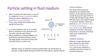 Particle settling in fluid medium
• When a solid particle falls freely in a vacuum,
it is subject to constant acceleration and its
velocity increases indefinitely, being
independent of size and density.
• Thus a lump of lead and a feather fall at
exactly the same rate.
• In a viscous medium, such as air or water,
there is resistance to this movement and
the value increases with velocity.
• When equilibrium is attained between the
gravitational and fluid resistances forces,
the body reaches its terminal velocity and
thereafter falls at a uniform rate.
The nature of the resistance
depends on the velocity of the
descent. At low velocities motion is
smooth because the layer of fluid in
contact with the body moves with it,
while the fluid a short distance away
is motionless. Between these two
positions is a zone of intense shear
in the fluid all around the
descending particle. Effectively all
resistance to motion is due to the
shear forces or viscosity of the fluid
and is hence called viscous
resistance.
Whether viscous or turbulent resistance predominates, the acceleration of
particles in a fluid rapidly decreases and the terminal velocity is quickly reached.
Viscous resistance
Turbulent resistance
Whereas, at high velocities the
main resistance is due to the
displacement of fluid by the
body, and viscous resistance is
relatively small; this is known as
turbulent resistance.
 