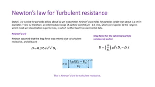 Newton’s law for Turbulent resistance
Newton’s law
Newton assumed that the drag force was entirely due to turbulent
resistance, and deduced
This is Newton's law for turbulent resistance.
Stokes' law is valid for particles below about 50 μm in diameter. Newton's law holds for particles larger than about 0.5 cm in
diameter. There is, therefore, an intermediate range of particle size (50 μm - 0.5 cm) , which corresponds to the range in
which most wet classification is performed, in which neither law fits experimental data.
Drag force for the spherical particle
considered earlier
 