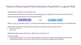 Factors influencing terminal velocities of particles in a given fluid
Simplified forms of Stokes’ Law and Newton’s Law
Where k1 and k2 are constants, and (Ds - Df ) is known as the effective density of a particle of density Ds in a fluid of density Df.
Both the laws show that the terminal velocity of a particle in a particular fluid is a function only of
• the particle size and
• the density.
For a given fluid with density Df and viscosity η if we replace
𝑔
18𝜂
with k1 and
3𝑔
𝐷𝑓
with k2, then the equations for terminal
velocity proposed by the two laws can be expressed as follows:
And
It can be seen that:
• If two particles have the same density, then the particle with the larger diameter has the higher terminal velocity.
• If two particles have the same diameter, then the heavier particle has the higher terminal velocity.
Whether the Larger particle will settle at a higher rate or the Heavier one?
 