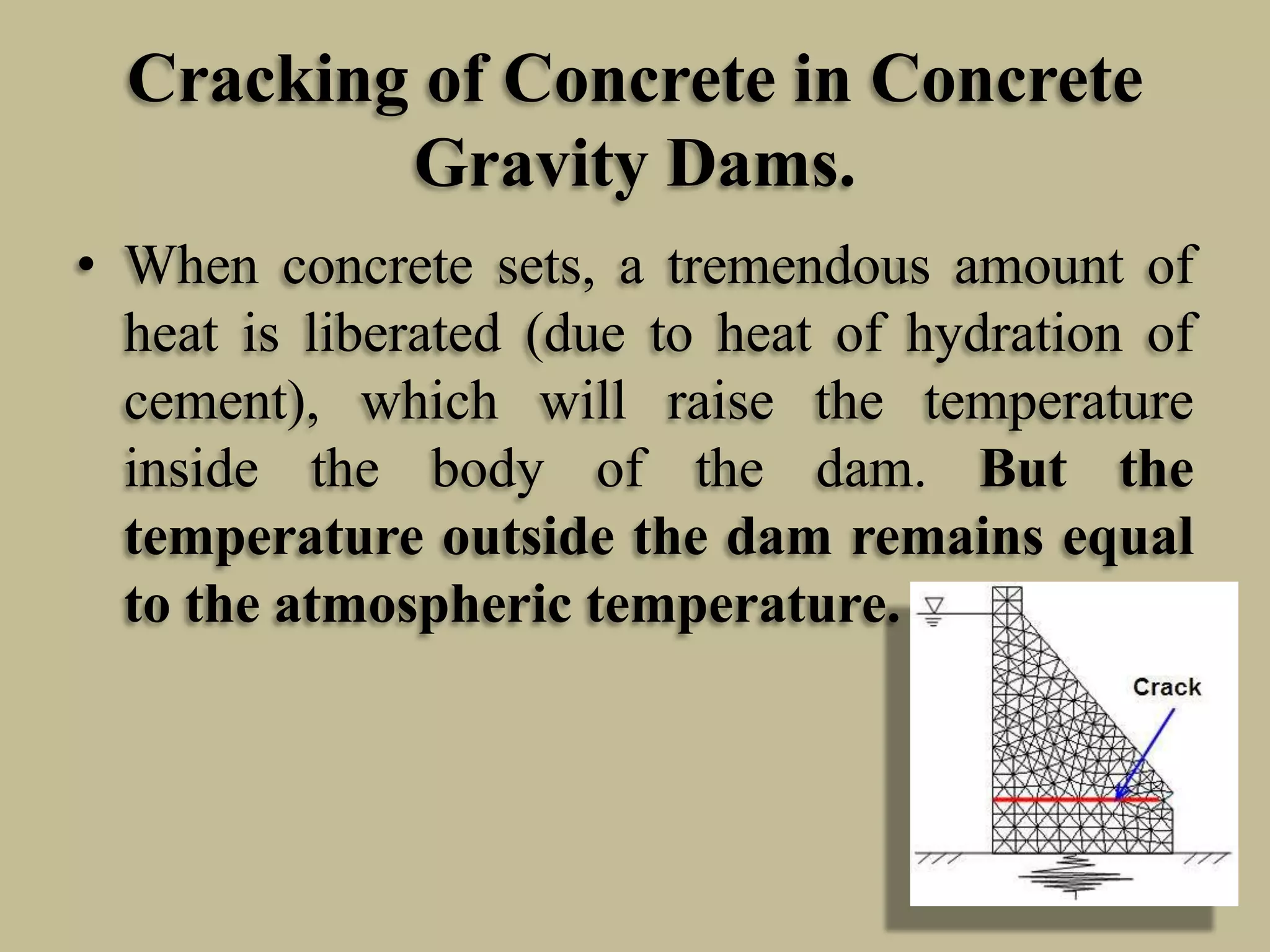 Cracking of Concrete in Concrete
Gravity Dams.
• When concrete sets, a tremendous amount of
heat is liberated (due to heat of hydration of
cement), which will raise the temperature
inside the body of the dam. But the
temperature outside the dam remains equal
to the atmospheric temperature.

 