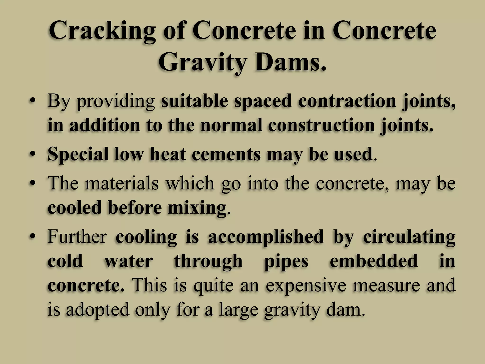 Cracking of Concrete in Concrete
Gravity Dams.
• By providing suitable spaced contraction joints,
in addition to the normal construction joints.
• Special low heat cements may be used.
• The materials which go into the concrete, may be
cooled before mixing.
• Further cooling is accomplished by circulating
cold water through pipes embedded in
concrete. This is quite an expensive measure and
is adopted only for a large gravity dam.

 
