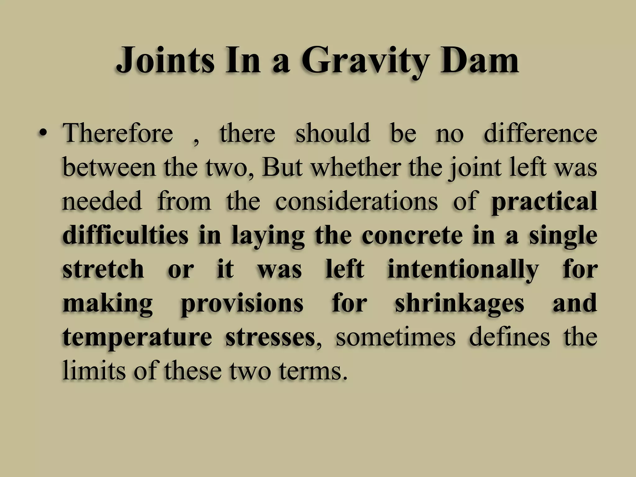 Joints In a Gravity Dam
• Therefore , there should be no difference
between the two, But whether the joint left was
needed from the considerations of practical
difficulties in laying the concrete in a single
stretch or it was left intentionally for
making provisions for shrinkages and
temperature stresses, sometimes defines the
limits of these two terms.

 