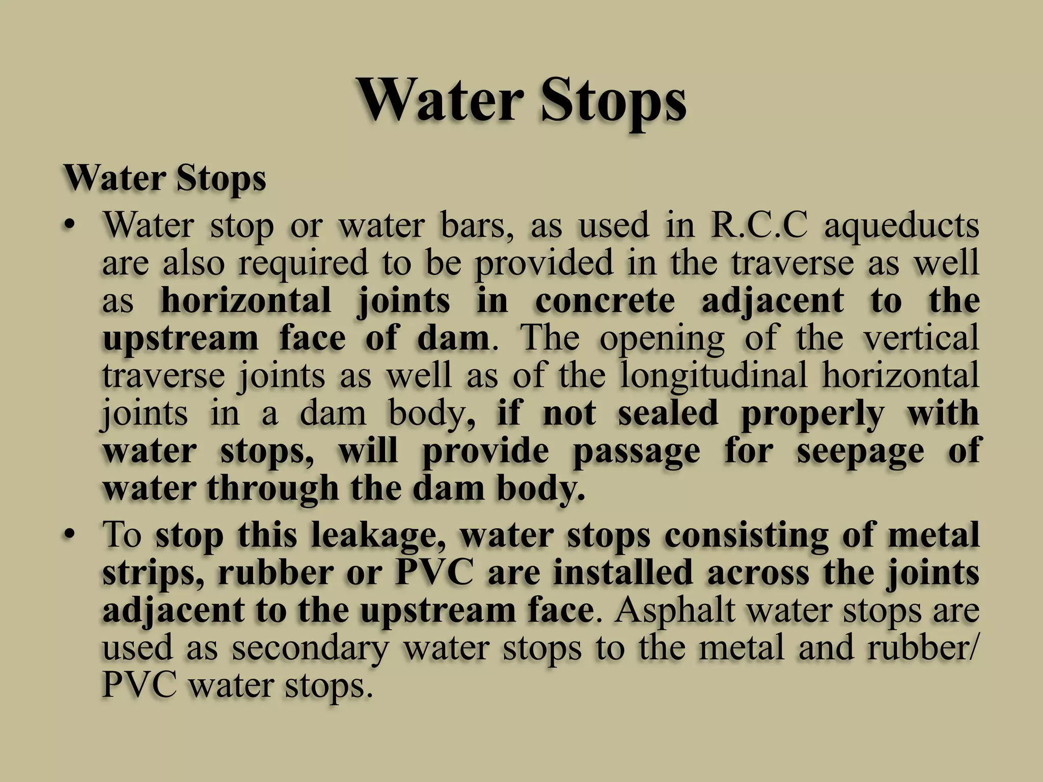 Water Stops
Water Stops
• Water stop or water bars, as used in R.C.C aqueducts
are also required to be provided in the traverse as well
as horizontal joints in concrete adjacent to the
upstream face of dam. The opening of the vertical
traverse joints as well as of the longitudinal horizontal
joints in a dam body, if not sealed properly with
water stops, will provide passage for seepage of
water through the dam body.
• To stop this leakage, water stops consisting of metal
strips, rubber or PVC are installed across the joints
adjacent to the upstream face. Asphalt water stops are
used as secondary water stops to the metal and rubber/
PVC water stops.

 