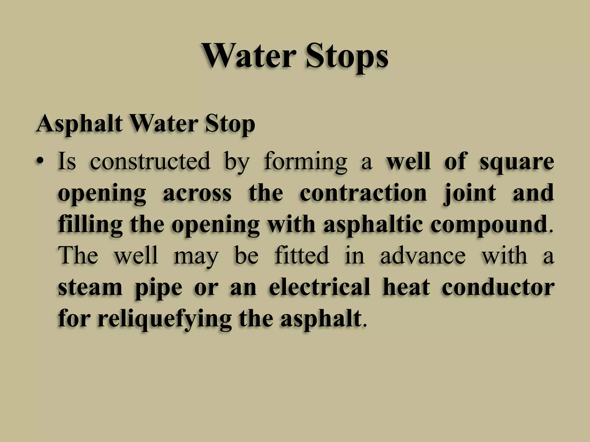 Water Stops
Asphalt Water Stop
• Is constructed by forming a well of square
opening across the contraction joint and
filling the opening with asphaltic compound.
The well may be fitted in advance with a
steam pipe or an electrical heat conductor
for reliquefying the asphalt.

 