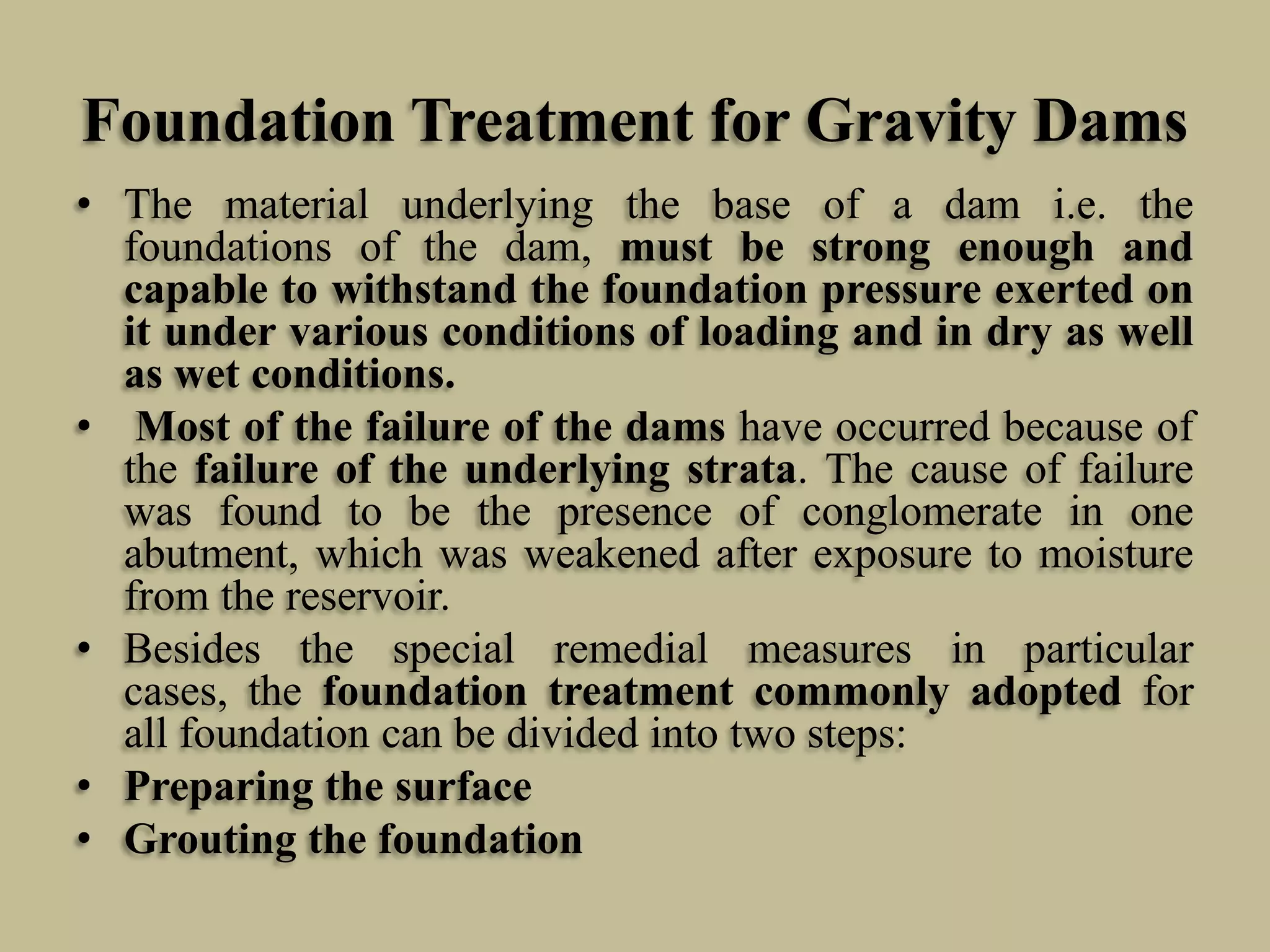 Foundation Treatment for Gravity Dams
• The material underlying the base of a dam i.e. the
foundations of the dam, must be strong enough and
capable to withstand the foundation pressure exerted on
it under various conditions of loading and in dry as well
as wet conditions.
• Most of the failure of the dams have occurred because of
the failure of the underlying strata. The cause of failure
was found to be the presence of conglomerate in one
abutment, which was weakened after exposure to moisture
from the reservoir.
• Besides the special remedial measures in particular
cases, the foundation treatment commonly adopted for
all foundation can be divided into two steps:
• Preparing the surface
• Grouting the foundation

 