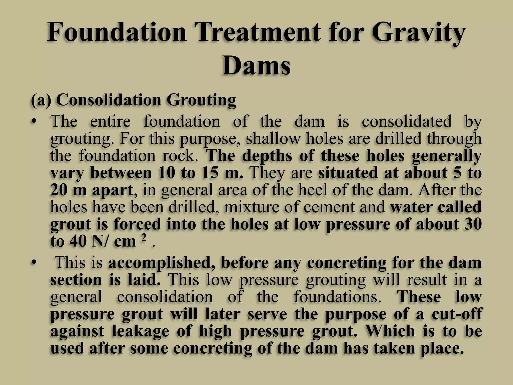 Foundation Treatment for Gravity
Dams
(a) Consolidation Grouting
• The entire foundation of the dam is consolidated by
grouting. For this purpose, shallow holes are drilled through
the foundation rock. The depths of these holes generally
vary between 10 to 15 m. They are situated at about 5 to
20 m apart, in general area of the heel of the dam. After the
holes have been drilled, mixture of cement and water called
grout is forced into the holes at low pressure of about 30
to 40 N/ cm 2 .
• This is accomplished, before any concreting for the dam
section is laid. This low pressure grouting will result in a
general consolidation of the foundations. These low
pressure grout will later serve the purpose of a cut-off
against leakage of high pressure grout. Which is to be
used after some concreting of the dam has taken place.

 