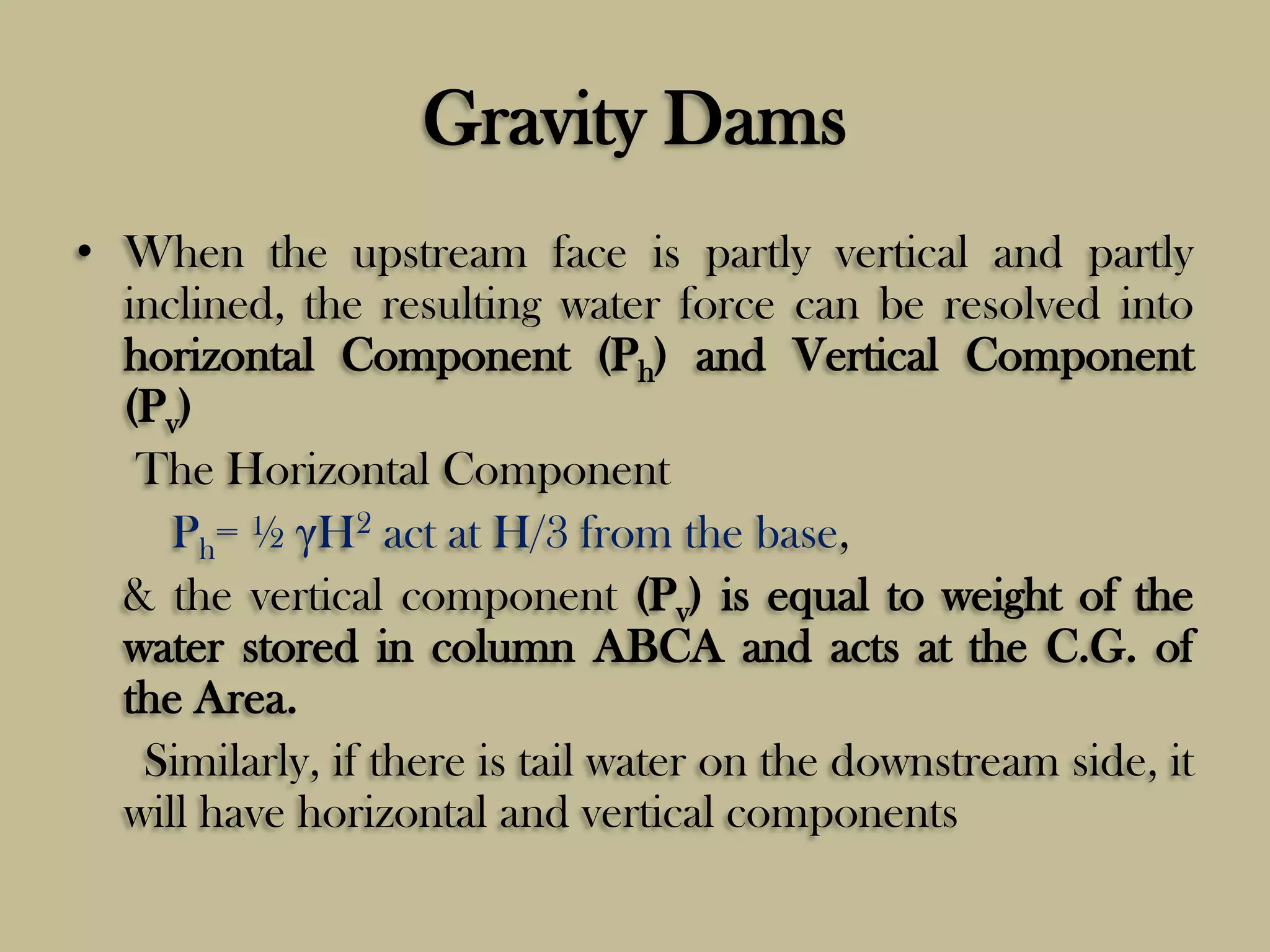 Gravity Dams
• When the upstream face is partly vertical and partly
inclined, the resulting water force can be resolved into
horizontal Component (Ph) and Vertical Component
(Pv)
The Horizontal Component
Ph= ½ γH2 act at H/3 from the base,
& the vertical component (Pv) is equal to weight of the
water stored in column ABCA and acts at the C.G. of
the Area.
Similarly, if there is tail water on the downstream side, it
will have horizontal and vertical components

 