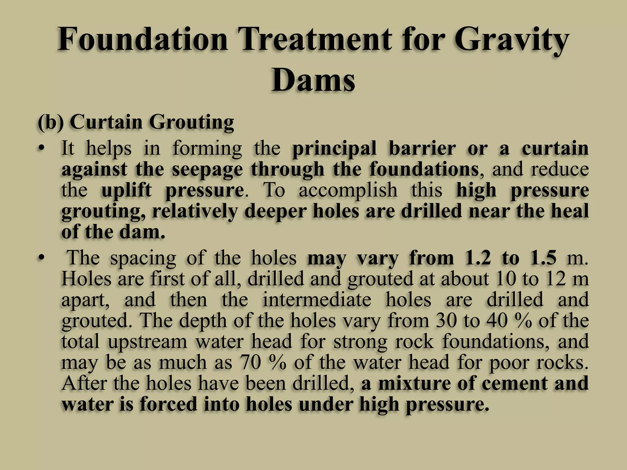 Foundation Treatment for Gravity
Dams
(b) Curtain Grouting
• It helps in forming the principal barrier or a curtain
against the seepage through the foundations, and reduce
the uplift pressure. To accomplish this high pressure
grouting, relatively deeper holes are drilled near the heal
of the dam.
• The spacing of the holes may vary from 1.2 to 1.5 m.
Holes are first of all, drilled and grouted at about 10 to 12 m
apart, and then the intermediate holes are drilled and
grouted. The depth of the holes vary from 30 to 40 % of the
total upstream water head for strong rock foundations, and
may be as much as 70 % of the water head for poor rocks.
After the holes have been drilled, a mixture of cement and
water is forced into holes under high pressure.

 