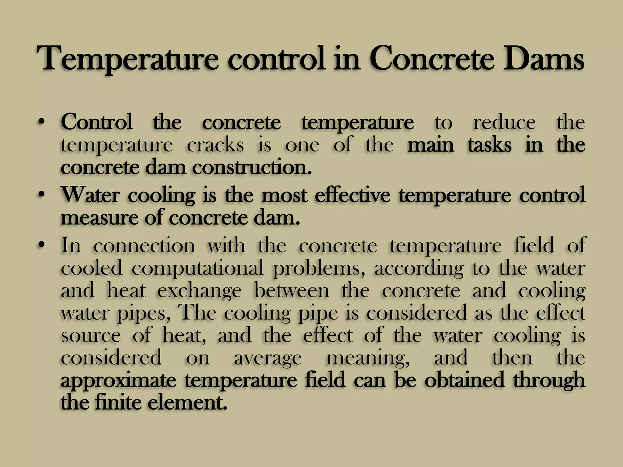 Temperature control in Concrete Dams
• Control the concrete temperature to reduce the
temperature cracks is one of the main tasks in the
concrete dam construction.
• Water cooling is the most effective temperature control
measure of concrete dam.
• In connection with the concrete temperature field of
cooled computational problems, according to the water
and heat exchange between the concrete and cooling
water pipes, The cooling pipe is considered as the effect
source of heat, and the effect of the water cooling is
considered on average meaning, and then the
approximate temperature field can be obtained through
the finite element.

 