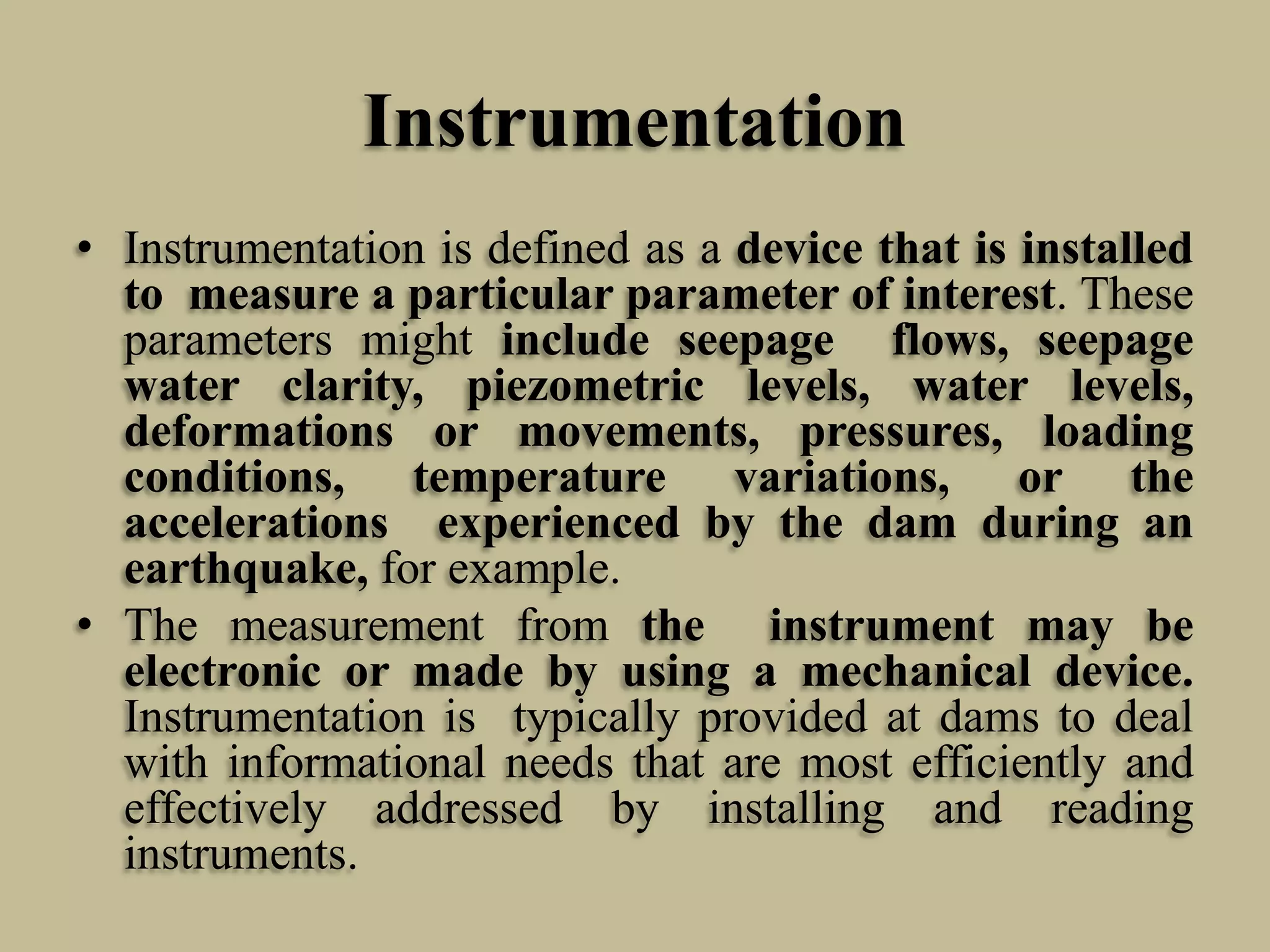 Instrumentation
• Instrumentation is defined as a device that is installed
to measure a particular parameter of interest. These
parameters might include seepage flows, seepage
water clarity, piezometric levels, water levels,
deformations or movements, pressures, loading
conditions, temperature variations, or the
accelerations experienced by the dam during an
earthquake, for example.
• The measurement from the instrument may be
electronic or made by using a mechanical device.
Instrumentation is typically provided at dams to deal
with informational needs that are most efficiently and
effectively addressed by installing and reading
instruments.

 