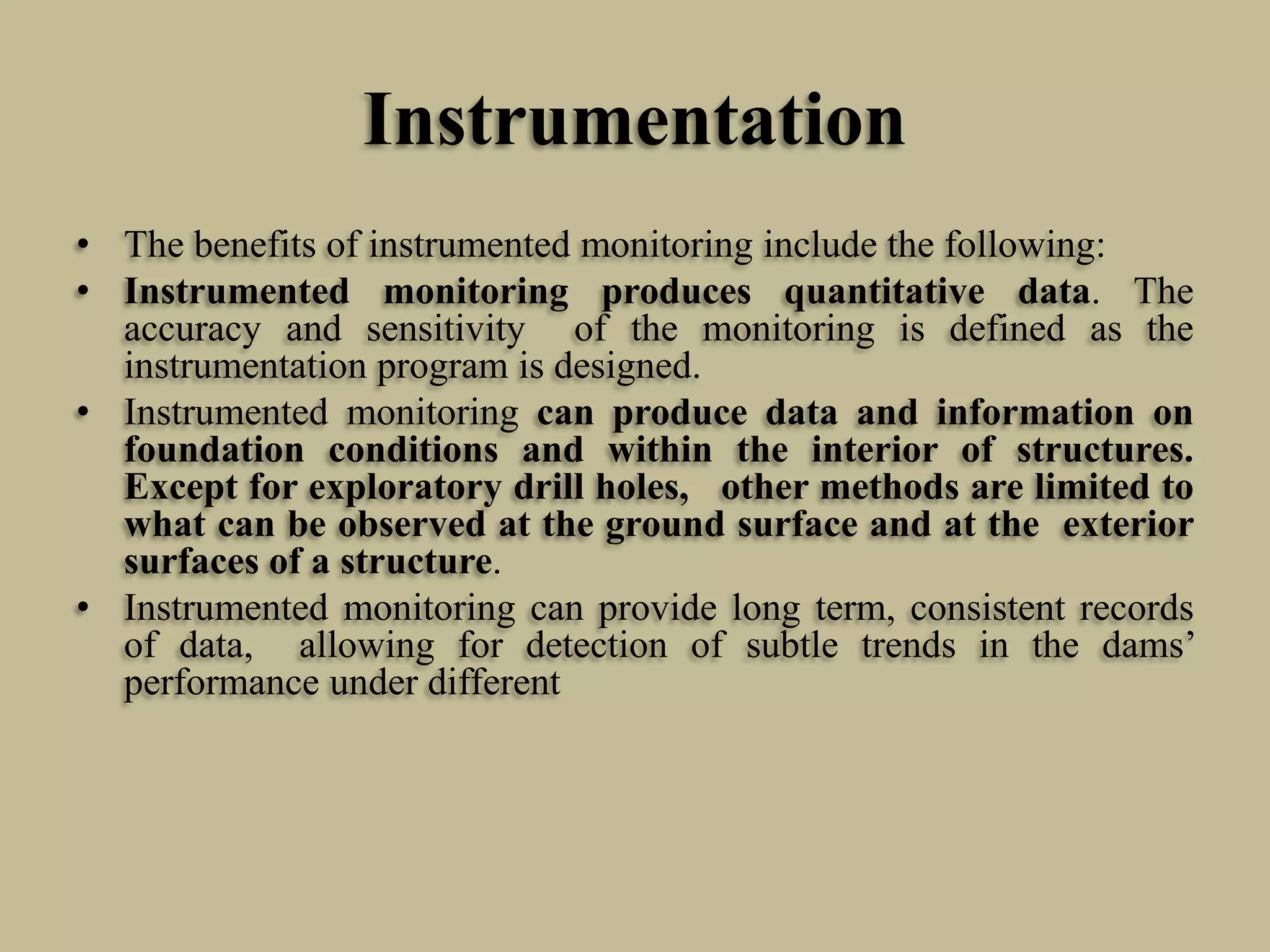 Instrumentation
• The benefits of instrumented monitoring include the following:
• Instrumented monitoring produces quantitative data. The
accuracy and sensitivity of the monitoring is defined as the
instrumentation program is designed.
• Instrumented monitoring can produce data and information on
foundation conditions and within the interior of structures.
Except for exploratory drill holes, other methods are limited to
what can be observed at the ground surface and at the exterior
surfaces of a structure.
• Instrumented monitoring can provide long term, consistent records
of data, allowing for detection of subtle trends in the dams’
performance under different

 