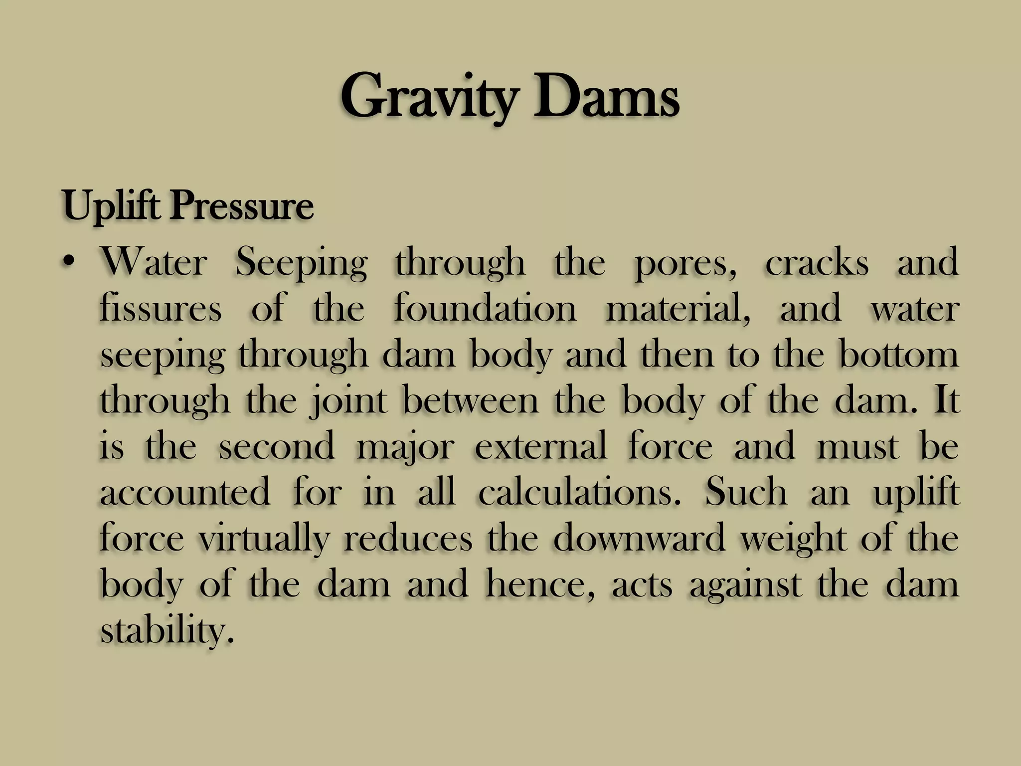 Gravity Dams
Uplift Pressure
• Water Seeping through the pores, cracks and
fissures of the foundation material, and water
seeping through dam body and then to the bottom
through the joint between the body of the dam. It
is the second major external force and must be
accounted for in all calculations. Such an uplift
force virtually reduces the downward weight of the
body of the dam and hence, acts against the dam
stability.

 